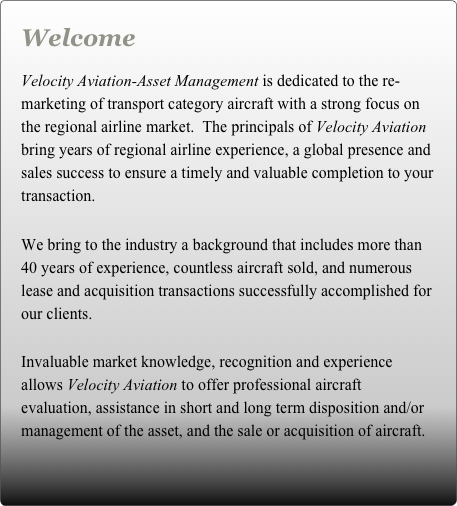 Welcome

Velocity Aviation-Asset Management is dedicated to the re-marketing of transport category aircraft with a strong focus on the regional airline market.  The principals of Velocity Aviation bring years of regional airline experience, a global presence and sales success to ensure a timely and valuable completion to your transaction. 

We bring to the industry a background that includes more than 40 years of experience, countless aircraft sold, and numerous lease and acquisition transactions successfully accomplished for our clients.

Invaluable market knowledge, recognition and experience allows Velocity Aviation to offer professional aircraft evaluation, assistance in short and long term disposition and/or management of the asset, and the sale or acquisition of aircraft.